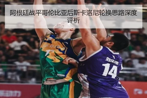 阿根廷战平哥伦比亚后斯卡洛尼轮换思路深度评析